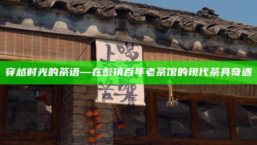 穿越时光的茶语—在彭镇百年老茶馆的现代茶具奇遇