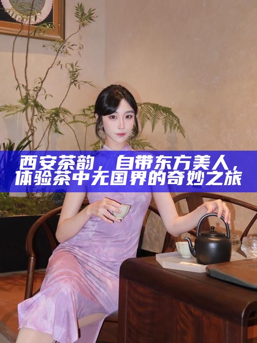 西安茶韵，自带东方美人，体验茶中无国界的奇妙之旅