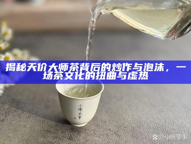 揭秘天价大师茶背后的炒作与泡沫,一场茶文化的扭曲与虚热