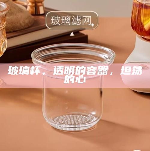 玻璃杯,透明的容器,坦荡的心