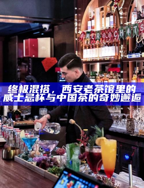 终极混搭，西安老茶馆里的威士忌杯与中国茶的奇妙邂逅